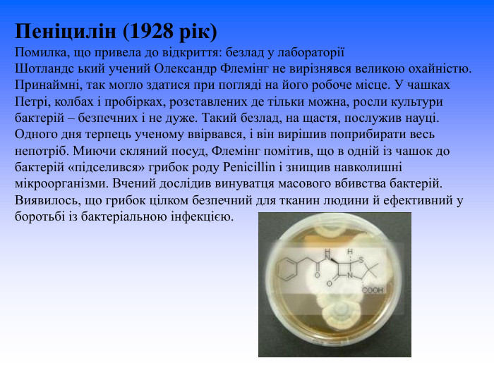 Пеніцилін (1928 рік) Помилка, що привела до відкриття: безлад у лабораторії Шотландс ький учений Олександр Флемінг не вирізнявся великою охайністю. Принаймні, так могло здатися при погляді на його робоче місце. У чашках Петрі, колбах і пробірках, розставлених де тільки можна, росли культури бактерій – безпечних і не дуже. Такий безлад, на щастя, послужив науці.  Одного дня терпець ученому ввірвався, і він вирішив поприбирати весь непотріб. Миючи скляний посуд, Флемінг помітив, що в одній із чашок до бактерій «підселився» грибок роду Penicillin і знищив навколишні мікроорганізми. Вчений дослідив винуватця масового вбивства бактерій. Виявилось, що грибок цілком безпечний для тканин людини й ефективний у боротьбі із бактеріальною інфекцією.  