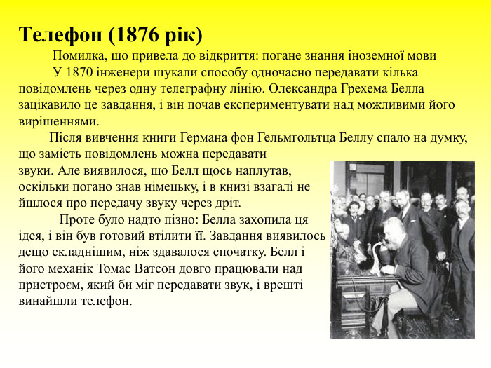 Телефон (1876 рік)           Помилка, що привела до відкриття: погане знання іноземної мови            У 1870 інженери шукали способу одночасно передавати кілька повідомлень через одну телеграфну лінію. Олександра Грехема Белла зацікавило це завдання, і він почав експериментувати над можливими його вирішеннями.           Після вивчення книги Германа фон Гельмгольтца Беллу спало на думку, що замість повідомлень можна передавати  звуки. Але виявилося, що Белл щось наплутав,  оскільки погано знав німецьку, і в книзі взагалі не  йшлося про передачу звуку через дріт.              Проте було надто пізно: Белла захопила ця  ідея, і він був готовий втілити її. Завдання виявилось  дещо складнішим, ніж здавалося спочатку. Белл і  його механік Томас Ватсон довго працювали над   пристроєм, який би міг передавати звук, і врешті  винайшли телефон.  