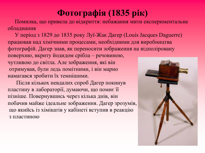 Фотографія (1835 рік)      Помилка, що привела до відкриття: небажання мити експериментальне обладнання       У період з 1829 до 1835 року Луї-Жак Дагер (Louis Jacques Daguerre) працював над хімічними процесами, необхідними для виробництва фотографій. Дагер знав, як переносити зображення на відполіровану             поверхню, вкриту йодидом срібла – речовиною,   чутливою до світла. Але зображення, які він  отримував, були ледь помітними, і він марно  намагався зробити їх темнішими.        Після кількох невдалих спроб Дагер покинув  пластину в лабораторії, думаючи, що помиє її  пізніше. Повернувшись через кілька днів, він  побачив майже ідеальне зображення. Дагер зрозумів,  що якийсь із хімікатів у кабінеті вступив в реакцію  з пластиною  