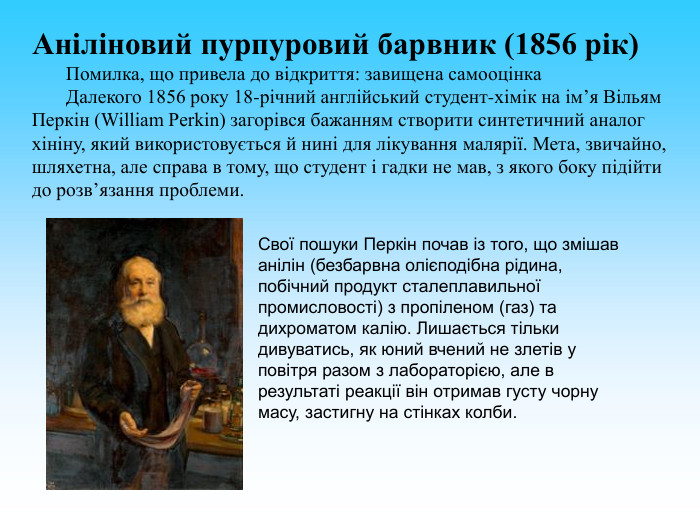 Аніліновий пурпуровий барвник (1856 рік)        Помилка, що привела до відкриття: завищена самооцінка        Далекого 1856 року 18-річний англійський студент-хімік на ім’я Вільям Перкін (William Perkin) загорівся бажанням створити синтетичний аналог хініну, який використовується й нині для лікування малярії. Мета, звичайно, шляхетна, але справа в тому, що студент і гадки не мав, з якого боку підійти до розв’язання проблеми.            Свої пошуки Перкін почав із того, що змішав анілін (безбарвна олієподібна рідина, побічний продукт сталеплавильної промисловості) з пропіленом (газ) та дихроматом калію. Лишається тільки дивуватись, як юний вчений не злетів у повітря разом з лабораторією, але в результаті реакції він отримав густу чорну масу, застигну на стінках колби.   