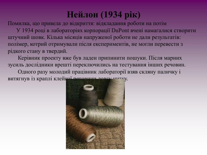 Нейлон (1934 рік) Помилка, що привела до відкриття: відкладання роботи на потім       У 1934 році в лабораторіях корпорації DuPont вчені намагалися створити штучний шовк. Кілька місяців напруженої роботи не дали результатів: полімер, котрий отримували після експериментів, не могли перевести з рідкого стану в твердий.         Керівник проекту вже був ладен припинити пошуки. Після марних зусиль дослідники врешті переключились на тестування інших речовин.         Одного разу молодий працівник лабораторії взяв скляну паличку і витягнув із краплі клейкої речовини довгу нитку.  