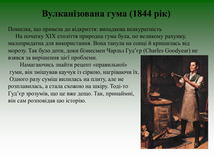 Вулканізована гума (1844 рік)       Помилка, що привела до відкриття: випадкова неакуратність       На початку ХІХ століття природна гума була, по великому рахунку, малопридатна для використання. Вона танула на сонці й кришилась від морозу. Так було доти, доки бізнесмен Чарльз Гуд’єр (Charles Goodyear) не взявся за вирішення цієї проблеми.          Намагаючись знайти рецепт «правильної»  гуми, він змішував каучук із сіркою, нагріваючи їх.  Одного разу суміш вилилась на плиту, але не  розплавилась, а стала схожою на шкіру. Тоді-то  Гуд’єр зрозумів, що це вже дещо. Так, принаймні,  він сам розповідав цю історію.  