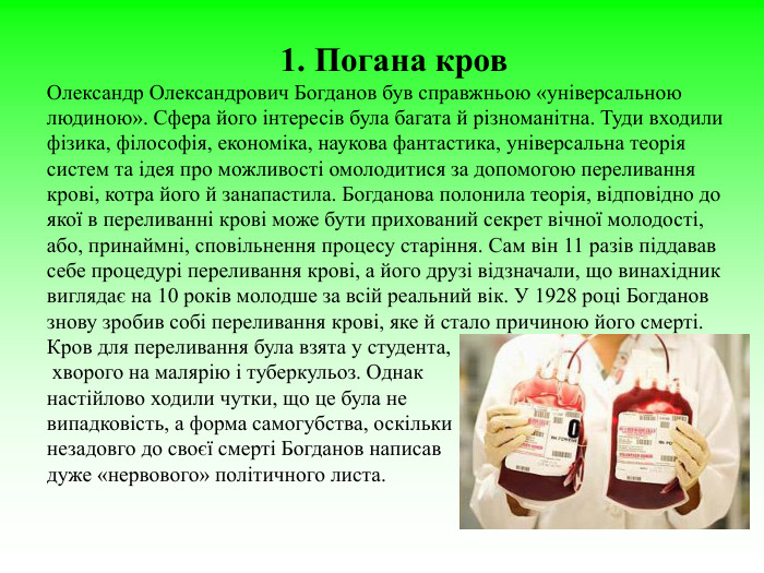 1. Погана кров  Олександр Олександрович Богданов був справжньою «універсальною людиною». Сфера його інтересів була багата й різноманітна. Туди входили фізика, філософія, економіка, наукова фантастика, універсальна теорія систем та ідея про можливості омолодитися за допомогою переливання крові, котра його й занапастила. Богданова полонила теорія, відповідно до якої в переливанні крові може бути прихований секрет вічної молодості, або, принаймні, сповільнення процесу старіння. Сам він 11 разів піддавав себе процедурі переливання крові, а його друзі відзначали, що винахідник виглядає на 10 років молодше за всій реальний вік. У 1928 році Богданов знову зробив собі переливання крові, яке й стало причиною його смерті. Кров для переливання була взята у студента,  хворого на малярію і туберкульоз. Однак  настійлово ходили чутки, що це була не  випадковість, а форма самогубства, оскільки  незадовго до своєї смерті Богданов написав дуже «нервового» політичного листа.  