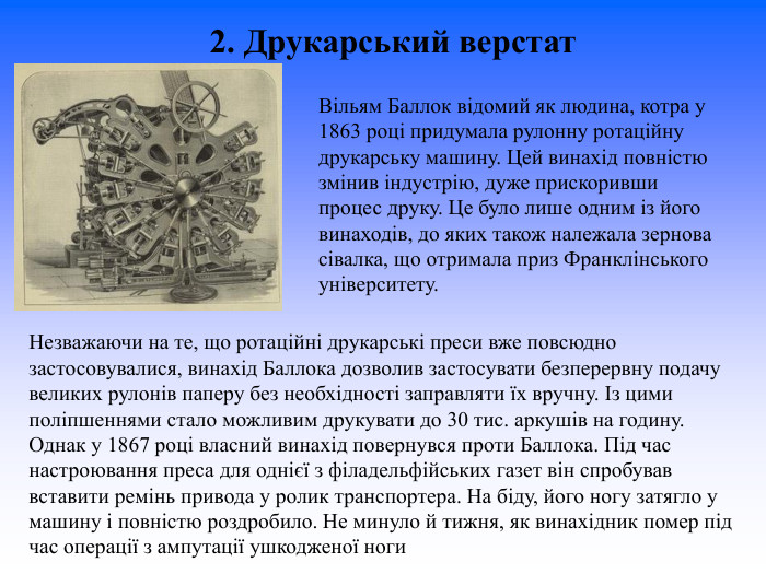 2. Друкарський верстат  Вільям Баллок відомий як людина, котра у 1863 році придумала рулонну ротаційну друкарську машину. Цей винахід повністю змінив індустрію, дуже прискоривши процес друку. Це було лише одним із його винаходів, до яких також належала зернова сівалка, що отримала приз Франклінського університету.  Незважаючи на те, що ротаційні друкарські преси вже повсюдно застосовувалися, винахід Баллока дозволив застосувати безперервну подачу великих рулонів паперу без необхідності заправляти їх вручну. Із цими поліпшеннями стало можливим друкувати до 30 тис. аркушів на годину. Однак у 1867 році власний винахід повернувся проти Баллока. Під час настроювання преса для однієї з філадельфійських газет він спробував вставити ремінь привода у ролик транспортера. На біду, його ногу затягло у машину і повністю роздробило. Не минуло й тижня, як винахідник помер під час операції з ампутації ушкодженої ноги   