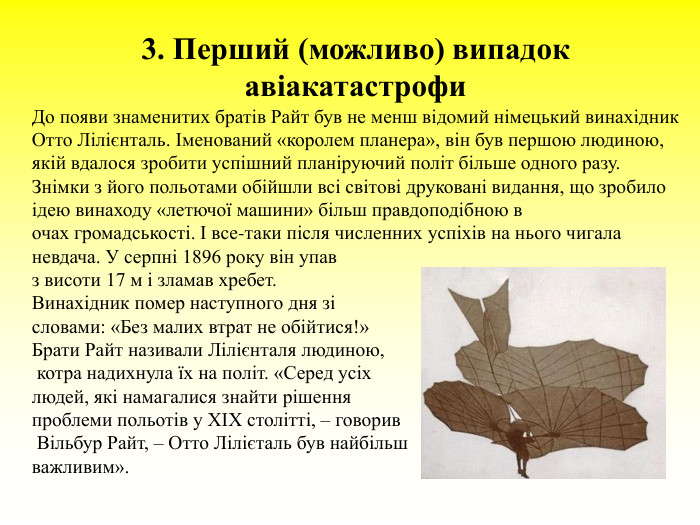 3. Перший (можливо) випадок авіакатастрофи  До появи знаменитих братів Райт був не менш відомий німецький винахідник Отто Лілієнталь. Іменований «королем планера», він був першою людиною, якій вдалося зробити успішний планіруючий політ більше одного разу. Знімки з його польотами обійшли всі світові друковані видання, що зробило ідею винаходу «летючої машини» більш правдоподібною в очах громадськості. І все-таки після численних успіхів на нього чигала невдача. У серпні 1896 року він упав  з висоти 17 м і зламав хребет.  Винахідник помер наступного дня зі  словами: «Без малих втрат не обійтися!»  Брати Райт називали Лілієнталя людиною,  котра надихнула їх на політ. «Серед усіх  людей, які намагалися знайти рішення  проблеми польотів у XIX столітті, – говорив  Вільбур Райт, – Отто Лілієталь був найбільш  важливим».  