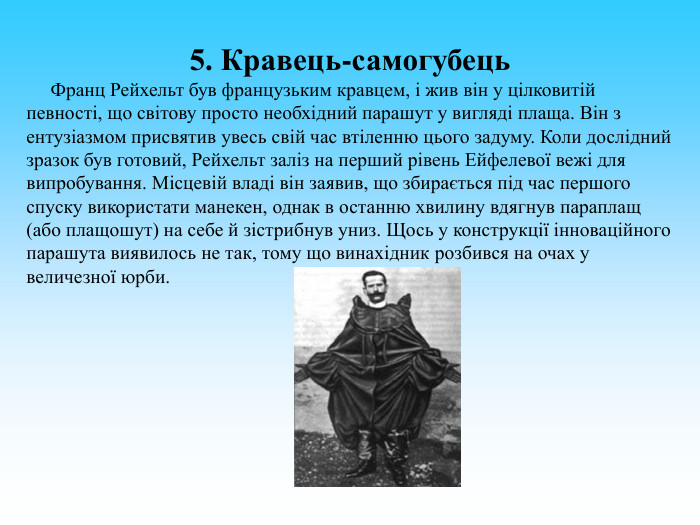 5. Кравець-самогубець       Франц Рейхельт був французьким кравцем, і жив він у цілковитій певності, що світову просто необхідний парашут у вигляді плаща. Він з ентузіазмом присвятив увесь свій час втіленню цього задуму. Коли дослідний зразок був готовий, Рейхельт заліз на перший рівень Ейфелевої вежі для випробування. Місцевій владі він заявив, що збирається під час першого спуску використати манекен, однак в останню хвилину вдягнув параплащ (або плащошут) на себе й зістрибнув униз. Щось у конструкції інноваційного парашута виявилось не так, тому що винахідник розбився на очах у величезної юрби. 