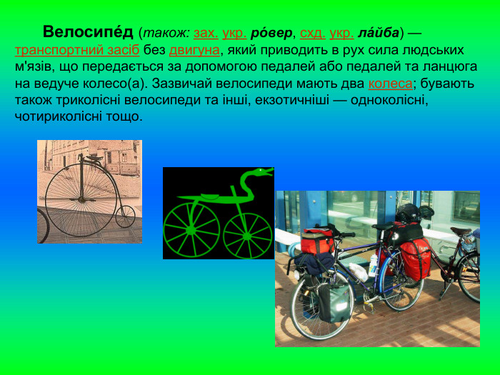       Велосипе́д (також: зах. укр. ро́вер, схд. укр. ла́йба) — транспортний засіб без двигуна, який приводить в рух сила людських м'язів, що передається за допомогою педалей або педалей та ланцюга на ведуче колесо(а). Зазвичай велосипеди мають два колеса; бувають також триколісні велосипеди та інші, екзотичніші — одноколісні, чотириколісні тощо. 