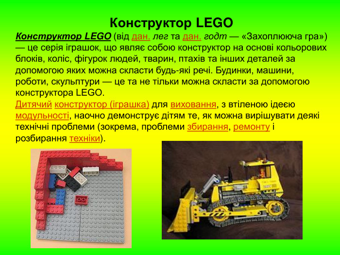 Конструктор LEGO Конструктор LEGO (від дан. лег та дан. годт — «Захоплююча гра») — це серія іграшок, що являє собою конструктор на основі кольорових блоків, коліс, фігурок людей, тварин, птахів та інших деталей за допомогою яких можна скласти будь-які речі. Будинки, машини, роботи, скульптури — це та не тільки можна скласти за допомогою конструктора LEGO. Дитячий конструктор (іграшка) для виховання, з втіленою ідеєю модульності, наочно демонструє дітям те, як можна вирішувати деякі технічні проблеми (зокрема, проблеми збирання, ремонту і розбирання техніки). 