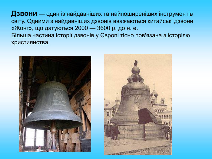 Дзвони — один із найдавніших та найпоширеніших інструментів світу. Одними з найдавніших дзвонів вважаються китайські дзвони «Жонг», що датуються 2000 — 3600 р. до н. е. Більша частина історії дзвонів у Європі тісно пов'язана з історією християнства. 