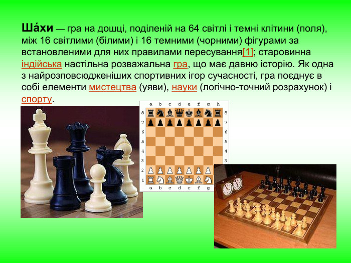 Ша́хи — гра на дошці, поділеній на 64 світлі і темні клітини (поля), між 16 світлими (білими) і 16 темними (чорними) фігурами за встановленими для них правилами пересування[1]; старовинна індійська настільна розважальна гра, що має давню історію. Як одна з найрозповсюдженіших спортивних ігор сучасності, гра поєднує в собі елементи мистецтва (уяви), науки (логічно-точний розрахунок) і спорту. 