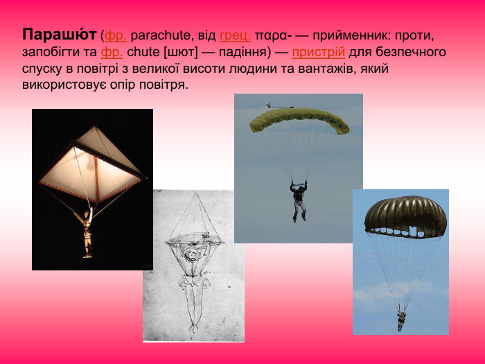 Парашю́т (фр. parachute, від грец. παρα- — прийменник: проти, запобігти та фр. chute [шют] — падіння) — пристрій для безпечного спуску в повітрі з великої висоти людини та вантажів, який використовує опір повітря. 