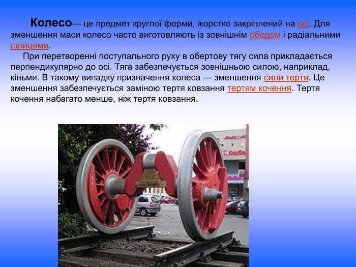       Колесо— це предмет круглої форми, жорстко закріплений на осі. Для зменшення маси колесо часто виготовляють із зовнішнім ободом і радіальними шпицями.      При перетворенні поступального руху в обертову тягу сила прикладається перпендикулярно до осі. Тяга забезпечується зовнішньою силою, наприклад, кіньми. В такому випадку призначення колеса — зменшення сили тертя. Це зменшення забезпечується заміною тертя ковзання тертям кочення. Тертя кочення набагато менше, ніж тертя ковзання. 