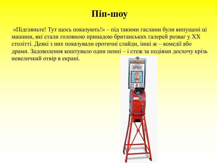 Піп-шоу          «Підгляньте! Тут щось показують!» – під такими гаслами були випущені ці машини, які стали головною принадою британських галерей розваг у ХХ столітті. Деякі з них показували еротичні слайди, інші ж – комедії або драми. Задоволення коштувало один пенні – і стеж за подіями досхочу крізь невеличкий отвір в екрані. 