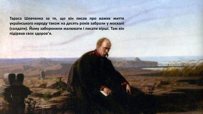 Тараса Шевченка за те, що він писав про важке життя українського народу також на десять років забрали у москалі (солдати). Йому заборонили малювати і писати вірші. Там він підірвав своє здоров’я.