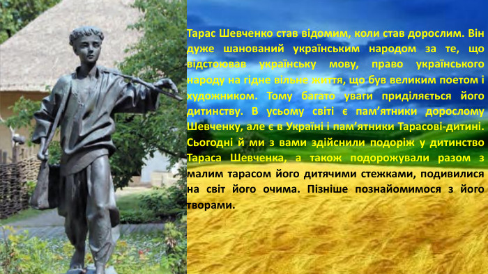 Тарас Шевченко став відомим, коли став дорослим. Він дуже шанований українським народом за те, що відстоював українську мову, право українського народу на гідне вільне життя, що був великим поетом і художником. Тому багато уваги приділяється його дитинству. В усьому світі є пам’ятники дорослому Шевченку, але є в Україні і пам’ятники Тарасові-дитині. Сьогодні й ми з вами здійснили подоріж у дитинство Тараса Шевченка, а також подорожували разом з малим тарасом його дитячими стежками, подивилися на світ його очима. Пізніше познайомимося з його творами.