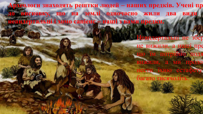 Археологи знаходять рештки людей – наших предків. Учені прийшли до висновку, що на землі одночасно жили два види людей: неандертальці і хомо сапіенс – наші з вами предки. Неандертальці не збереглися, не вижили, а наші предки, за що їм потрібно подякувати, вижили, а ми продовжуємо нести їхню естафету життя багато тисячоліть.