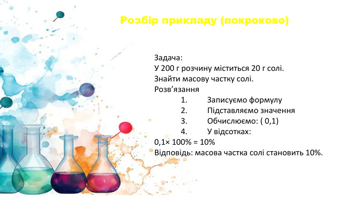 Задача: У 200 г розчину міститься 20 г солі. Знайти масову частку солі. Розв’язання	1.	Записуємо формулу	2.	Підставляємо значення	3.	Обчислюємо: ( 0,1)	4.	У відсотках:0,1× 100% = 10%Відповідь: масова частка солі становить 10%. Розбір прикладу (покроково)