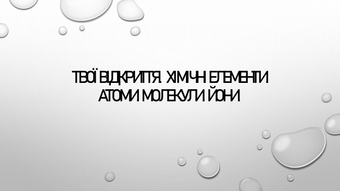 Твої відкриття.  Хімічні елементи. Атоми. Молекули. Йони. 
