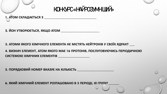 КОНКУРС «НАЙРОЗУМНІШИЙ» 1. Атом складається з ______________________________2. Йон утворюється, якщо атом ______________________3. Атоми якого хімічного елемента не містять нейтронів у своїх ядрах? ___4. Визнач елемент, атом якого має 16 протонів, послуговуючись Періодичною системою хімічних елементів __________________5. Порядковий номер вказує на кількість _____________________6. Який хімічний елемент розташовано в 3 періоді, III групі? ______