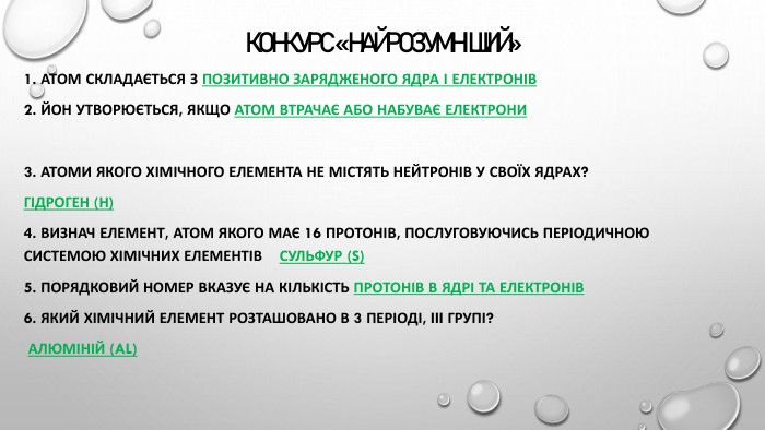 КОНКУРС «НАЙРОЗУМНІШИЙ» 1. Атом складається з позитивно зарядженого ядра і електронів2. Йон утворюється, якщо атом втрачає або набуває електрони3. Атоми якого хімічного елемента не містять нейтронів у своїх ядрах? Гідроген (Н)4. Визнач елемент, атом якого має 16 протонів, послуговуючись Періодичною системою хімічних елементів Сульфур (S)5. Порядковий номер вказує на кількість протонів в ядрі та електронів6. Який хімічний елемент розташовано в 3 періоді, III групі? Алюміній (Al)
