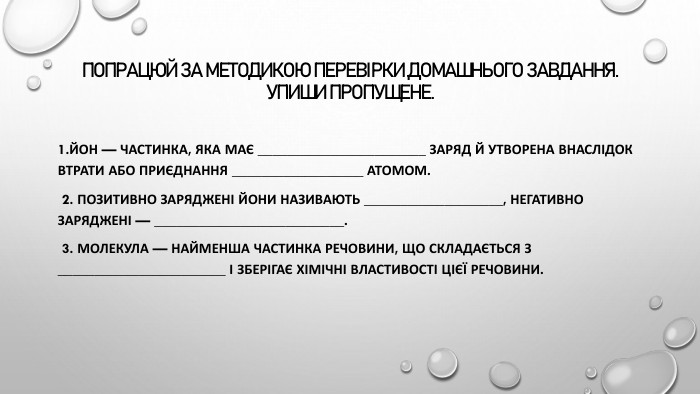 Попрацюй за методикою перевірки домашнього завдання. Упиши пропущене.1. Йон — частинка, яка має _______________________ заряд й утворена внаслідок втрати або приєднання __________________ атомом. 2. Позитивно заряджені йони називають ___________________, негативно заряджені — __________________________. 3. Молекула — найменша частинка речовини, що складається з _______________________ і зберігає хімічні властивості цієї речовини.