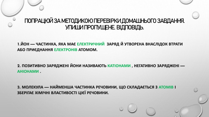 Попрацюй за методикою перевірки домашнього завдання. Упиши пропущене. Відповідь.1. Йон — частинка, яка має електричний заряд й утворена внаслідок втрати або приєднання електронів атомом. 2. Позитивно заряджені йони називають катіонами , негативно заряджені — аніонами . 3. Молекула — найменша частинка речовини, що складається з атомів і зберігає хімічні властивості цієї речовини.