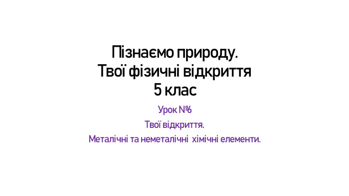 Пізнаємо природу. Твої фізичні відкриття5 клас. Урок №6 Твої відкриття. Металічні та неметалічні  хімічні елементи. 