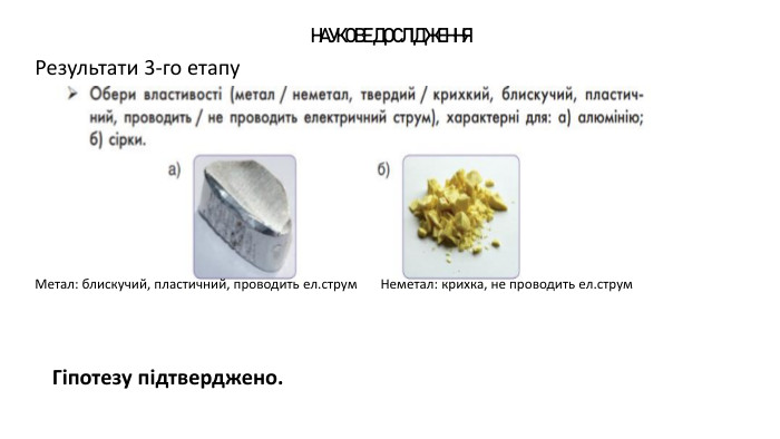 НАУКОВЕ ДОСЛІДЖЕННЯРезультати 3-го етапу Гіпотезу підтверджено. Метал: блискучий, пластичний, проводить ел.струм Неметал: крихка, не проводить ел.струм
