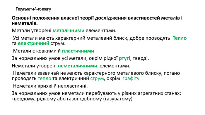 Результати 4-го етапу. Основні положення власної теорії дослідження властивостей металів і неметалів. Метали утворені металічними елементами. Усі метали мають характерний металевий блиск, добре проводять Тепло та електричний струм. Метали є ковкими й пластичними . За нормальних умов усі метали, окрім рідкої ртуті, тверді. Неметали утворені неметаличними елементами. Неметали зазвичай не мають характерного металевого блиску, погано проводять тепло та електричний струм, окрім графіту. Неметали крихкі й непластичні. За нормальних умов неметали перебувають у різних агрегатних станах: твердому, рідкому або газоподібному (газуватому)