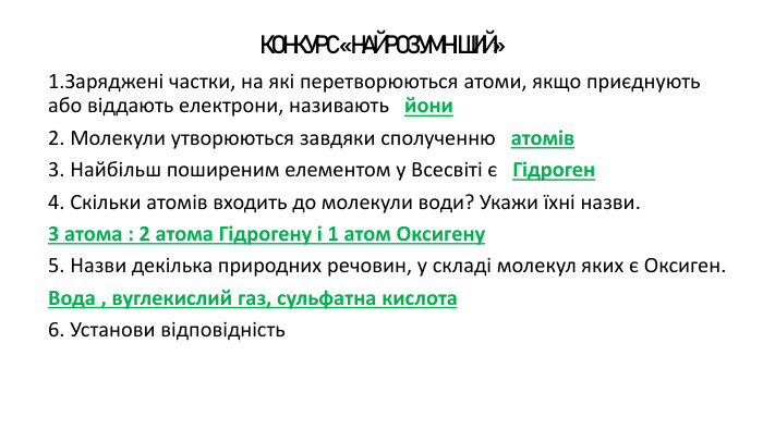 КОНКУРС «НАЙРОЗУМНІШИЙ» 1. Заряджені частки, на які перетворюються атоми, якщо приєднують або віддають електрони, називають йони2. Молекули утворюються завдяки сполученню атомів 3. Найбільш поширеним елементом у Всесвіті є Гідроген4. Скільки атомів входить до молекули води? Укажи їхні назви.3 атома : 2 атома Гідрогену і 1 атом Оксигену5. Назви декілька природних речовин, у складі молекул яких є Оксиген. Вода , вуглекислий газ, сульфатна кислота6. Установи відповідність