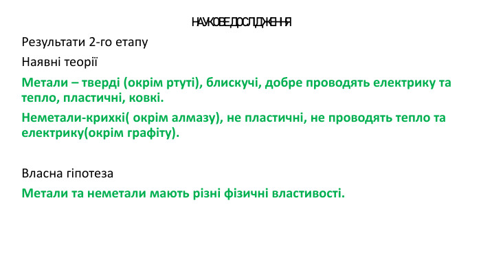 НАУКОВЕ ДОСЛІДЖЕННЯРезультати 2-го етапу Наявні теоріїМетали – тверді (окрім ртуті), блискучі, добре проводять електрику та тепло, пластичні, ковкі. Неметали-крихкі( окрім алмазу), не пластичні, не проводять тепло та електрику(окрім графіту). Власна гіпотеза. Метали та неметали мають різні фізичні властивості.