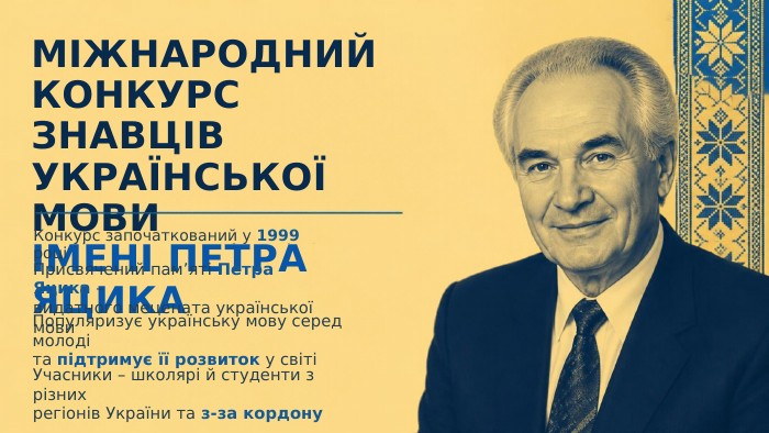 МІЖНАРОДНИЙ КОНКУРС ЗНАВЦІВ УКРАЇНСЬКОЇ МОВИІМЕНІ ПЕТРА ЯЦИКАКонкурс започаткований у 1999 роціПрисвячений пам’яті Петра Яцика –видатного мецената української мови. Популяризує українську мову серед молодіта підтримує її розвиток у світіУчасники – школярі й студенти з різнихрегіонів України та з-за кордону