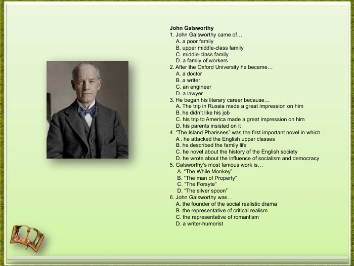 John Galsworthy1. John Galsworthy came of… A. a poor family B. upper middle-class family C. middle-class family D. a family of workers2. After the Oxford University he became… A. a doctor B. a writer C. an engineer D. a lawyer3. He began his literary career because… A. The trip in Russia made a great impression on him B. he didn’t like his job C. his trip to America made a great impression on him D. his parents insisted on it4. “The Island Pharisees” was the first important novel in which… A . he attacked the English upper classes B. he described the family life C. he novel about the history of the English society D. he wrote about the influence of socialism and democracy5. Galsworthy’s most famous work is… A. “The While Monkey” B. “The man of Property” C. “The Forsyte” D. “The silver spoon”6. John Galsworthy was… A. the founder of the social realistic drama B. the representative of critical realism C. the representative of romantism D. a writer-humorist