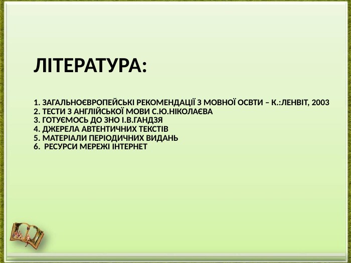 Література:1. Загальноєвропейські рекомендації з мовної освти – к.:ленвіт, 20032. тести з англійської мови С.ю.ніколаєва3. готуємось до зно і.в.гандзя 4. ДЖЕРЕЛА АВТЕНТИЧНИХ ТЕКСТІВ5. МАТЕРІАЛИ ПЕРІОДИЧНИХ ВИДАНЬ6. РЕСУРСИ МЕРЕЖІ ІНТЕРНЕТ