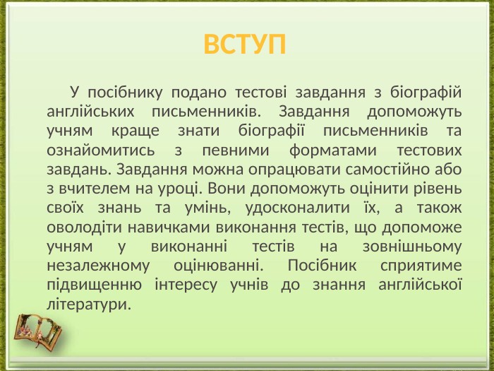  У посібнику подано тестові завдання з біографій англійських письменників. Завдання допоможуть учням краще знати біографії письменників та ознайомитись з певними форматами тестових завдань. Завдання можна опрацювати самостійно або з вчителем на уроці. Вони допоможуть оцінити рівень своїх знань та умінь, удосконалити їх, а також оволодіти навичками виконання тестів, що допоможе учням у виконанні тестів на зовнішньому незалежному оцінюванні. Посібник сприятиме підвищенню інтересу учнів до знання англійської літератури.вступ