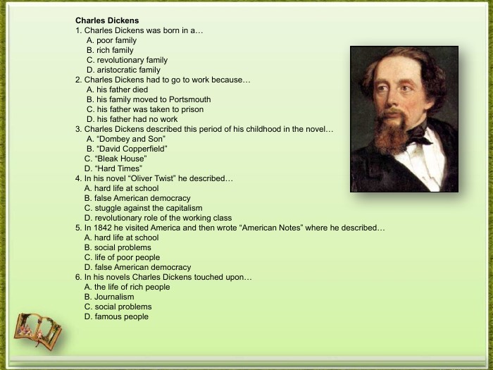 Charles Dickens1. Charles Dickens was born in a… A. poor family B. rich family C. revolutionary family D. aristocratic family2. Charles Dickens had to go to work because… A. his father died B. his family moved to Portsmouth C. his father was taken to prison D. his father had no work3. Charles Dickens described this period of his childhood in the novel… A. “Dombey and Son” B. “David Copperfield” C. “Bleak House” D. “Hard Times”4. In his novel “Oliver Twist” he described… A. hard life at school B. false American democracy C. stuggle against the capitalism D. revolutionary role of the working class5. In 1842 he visited America and then wrote “American Notes” where he described… A. hard life at school B. social problems C. life of poor people D. false American democracy6. In his novels Charles Dickens touched upon… A. the life of rich people B. Journalism C. social problems D. famous people