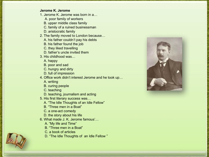 Jerome K. Jerome1. Jerome K. Jerome was born in a… A. poor family of workers B. upper middle class family C. family of a ruined businessman D. aristocratic family2. The family moved to London because… A. his father couldn’t pay his debts B. his father found the job C. they liked travelling D. father’s uncle invited them3. His childhood was… A. happy B. poor and sad C. hungry and dirty D. full of impression4. Office work didn’t interest Jerome and he took up… A. writing B. curing people C. teaching D. teaching, journalism and acting5. His first literary success was… A. “The Idle Thoughts of an Idle Fellow” B. “Three men in a Boat” C. a one-act comedy D. the story about his life6. What made J. K. Jerome famous’… A. “My life and Time” B. “Three men in a Boat” C. a book of articles D. “The Idle Thoughts of an Idle Fellow ”