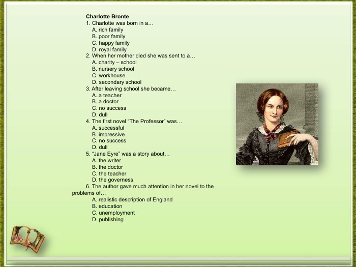 Charlotte Bronte1. Charlotte was born in a… A. rich family B. poor family C. happy family D. royal family2. When her mother died she was sent to a… A. charity – school B. nursery school C. workhouse D. secondary school3. After leaving school she became… A. a teacher B. a doctor C. no success D. dull4. The first novel “The Professor” was… A. successful B. impressive C. no success D. dull5. “Jane Eyre” was a story about… A. the writer B. the doctor C. the teacher D. the governess6. The author gave much attention in her novel to the problems of… A. realistic description of England B. education C. unemployment D. publishing