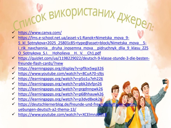 https://www.canva.com/https://lms.e-school.net.ua/asset-v1: Ranok+Nimetska_mova_9-5_kl_Sotnykova+2025_25801c85+type@asset+block/Nimetska_mova__5-i_rik_navchannia__druha_inosemna_mova__pidruchnyk_dlia_9_klasu_ZZSO_Sotnykova_S. I.__Hoholieva__H._V.__Ch1.pdfhttps://quizlet.com/ua/1198229022/deutsch-9-klasse-stunde-3-die-besten-freunde-flash-cards/?newhttps://learningapps.org/display?v=pf9zx5wp326https://www.youtube.com/watch?v=8 Cu. A70-s9jshttps://learningapps.org/watch?v=p5o1u7eh226 https://learningapps.org/watch?v=pbk2dvfpn26 https://learningapps.org/watch?v=prgdnnqwk26 https://learningapps.org/watch?v=p68hhauwk26 https://learningapps.org/watch?v=p3dvd8xok26 https://deutschlernerblog.de/freunde-und-freundschaft-alle-saetze-uebungen-deutsch-a2-thema-13/ https://www.youtube.com/watch?v=XCElmna9 GE8 