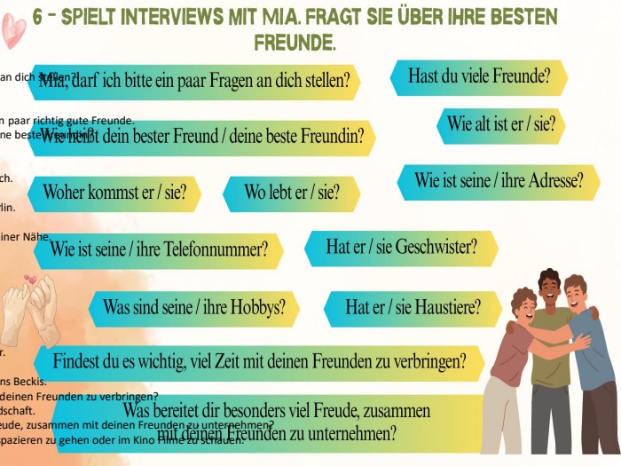 Interview mit Mia Frage: Mia, darf ich bitte ein paar Fragen an dich stellen?Mia: Ja, natürlich! Schieß los. Frage: Hast du viele Freunde?Mia: Ich habe viele Bekannte, aber nur ein paar richtig gute Freunde. Frage: Wie heißt dein bester Freund / deine beste Freundin?Mia: Meine beste Freundin heißt Anna. Frage: Wie alt ist sie?Mia: Sie ist auch 14 Jahre alt, genau wie ich. Frage: Woher kommt sie?Mia: Sie kommt aus Deutschland, aus Berlin. Frage: Wo lebt sie?Mia: Sie lebt jetzt hier in München, in meiner Nähe. Frage: Wie ist ihre Adresse?Mia: Ihre Adresse ist Hauptstraße 12. Frage: Wie ist ihre Telefonnummer?Mia: Ihre Nummer ist 151-23-45-67. Frage: Hat sie Geschwister?Mia: Ja, sie hat einen älteren Bruder. Frage: Was sind ihre Hobbys?Mia: Sie tanzt gerne und liest viele Bücher. Frage: Hat sie Haustiere?Mia: Ja, sie hat einen kleinen Hund namens Beckis. Frage: Findest du es wichtig, viel Zeit mit deinen Freunden zu verbringen?Mia: Ja, absolut. Das stärkt unsere Freundschaft. Frage: Was bereitet dir besonders viel Freude, zusammen mit deinen Freunden zu unternehmen?Mia: Es macht mir großen Spaß, im Park spazieren zu gehen oder im Kino Filme zu schauen.