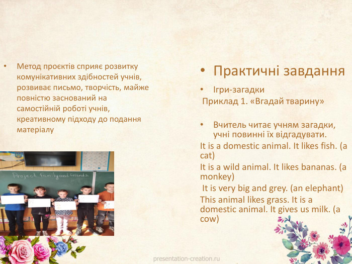 Метод проєктів сприяє розвитку комунікативних здібностей учнів, розвиває письмо, творчість, майже повністю заснований на самостійній роботі учнів, креативному підходу до подання матеріалу. Практичні завданняІгри-загадки Приклад 1. «Вгадай тварину» Вчитель читає учням загадки, учні повинні їх відгадувати. It is a domestic animal. It likes fish. (a cat) It is a wild animal. It likes bananas. (a monkey) It is very big and grey. (an elephant) This animal likes grass. It is a domestic animal. It gives us milk. (a cow)