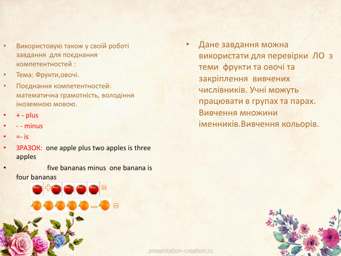 Використовую також у своїй роботі завдання для поєднання компетентностей : Тема: Фрукти,овочі. Поєднання компетентностей: математична грамотність, володіння іноземною мовою.+ - plus- - minus=- is. ЗРАЗОК: one apple plus two apples is three apples five bananas minus one banana is four bananas. Дане завдання можна використати для перевірки ЛО з теми фрукти та овочі та закріплення вивчених числівників. Учні можуть працювати в групах та парах. Вивчення множини іменників. Вивчення кольорів.