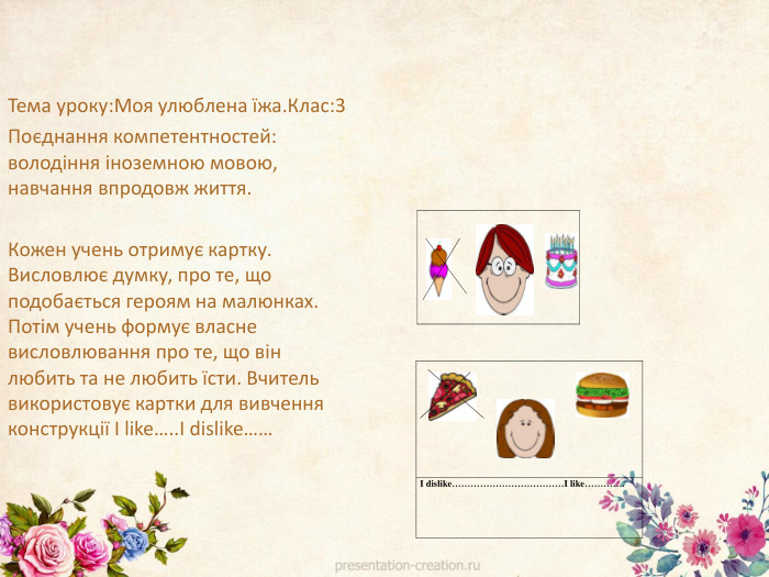 Тема уроку: Моя улюблена їжа. Клас:3 Поєднання компетентностей: володіння іноземною мовою, навчання впродовж життя. Кожен учень отримує картку. Висловлює думку, про те, що подобається героям на малюнках. Потім учень формує власне висловлювання про те, що він любить та не любить їсти. Вчитель використовує картки для вивчення конструкції I like….. I dislike……