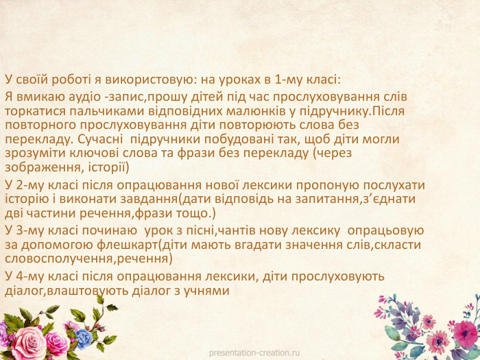 У своїй роботі я використовую: на уроках в 1-му класі: Я вмикаю аудіо -запис,прошу дітей під час прослуховування слів торкатися пальчиками відповідних малюнків у підручнику. Після повторного прослуховування діти повторюють слова без перекладу. Сучасні підручники побудовані так, щоб діти могли зрозуміти ключові слова та фрази без перекладу (через зображення, історії)У 2-му класі після опрацювання нової лексики пропоную послухати історію і виконати завдання(дати відповідь на запитання,з’єднати дві частини речення,фрази тощо.)У 3-му класі починаю урок з пісні,чантів нову лексику опрацьовую за допомогою флешкарт(діти мають вгадати значення слів,скласти словосполучення,речення)У 4-му класі після опрацювання лексики, діти прослуховують діалог,влаштовують діалог з учнями