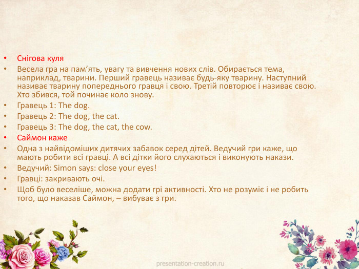 Снігова куля. Весела гра на пам’ять, увагу та вивчення нових слів. Обирається тема, наприклад, тварини. Перший гравець називає будь-яку тварину. Наступний називає тварину попереднього гравця і свою. Третій повторює і називає свою. Хто збився, той починає коло знову. Гравець 1: The dog. Гравець 2: The dog, the cat. Гравець 3: The dog, the cat, the cow. Саймон каже. Одна з найвідоміших дитячих забавок серед дітей. Ведучий гри каже, що мають робити всі гравці. А всі дітки його слухаються і виконують накази. Ведучий: Simon says: close your eyes!Гравці: закривають очі. Щоб було веселіше, можна додати грі активності. Хто не розуміє і не робить того, що наказав Саймон, – вибуває з гри. 