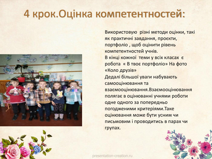 Використовую різні методи оцінки, такі як практичні завдання, проєкти, портфоліо , щоб оцінити рівень компетентностей учнів. В кінці кожної теми у всіх класах є робота « В твоє портфоліо» На фото «Коло друзів»Дедалі більшої уваги набувають самооцінювання та взаємооцінювання. Взаємооцінювання полягає в оцінюванні учнями роботи одне одного за попередньо погодженими критеріями. Таке оцінювання може бути усним чи письмовим і проводитись в парах чи групах.4 крок. Оцінка компетентностей: