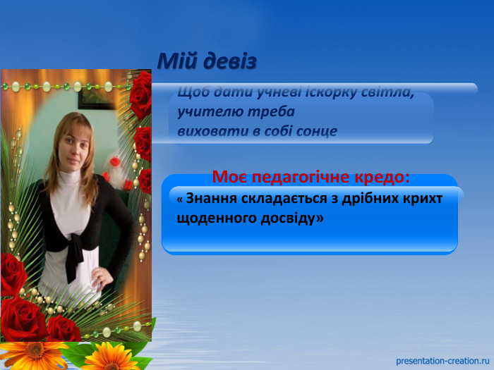 Мій девіз. Щоб дати учневі іскорку світла, учителю треба виховати в собі сонце 1 Моє педагогічне кредо:« Знання складається з дрібних крихт щоденного досвіду»2 