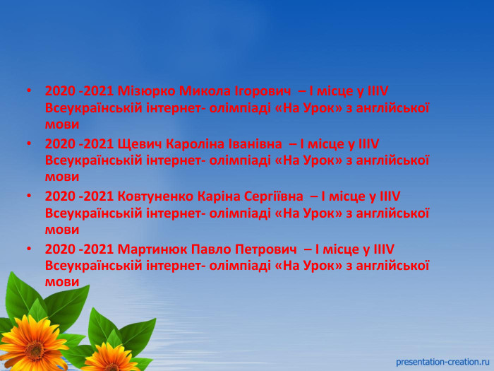 2020 -2021 Мізюрко Микола Ігорович – І місце у ІІІV Всеукраїнській інтернет- олімпіаді «На Урок» з англійської мови2020 -2021 Щевич Кароліна Іванівна – І місце у ІІІV Всеукраїнській інтернет- олімпіаді «На Урок» з англійської мови2020 -2021 Ковтуненко Каріна Сергіївна – І місце у ІІІV Всеукраїнській інтернет- олімпіаді «На Урок» з англійської мови2020 -2021 Мартинюк Павло Петрович – І місце у ІІІV Всеукраїнській інтернет- олімпіаді «На Урок» з англійської мови