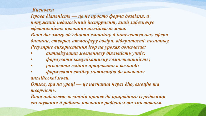  ВисновкиІгрова діяльність — це не просто форма дозвілля, а потужний педагогічний інструмент, який забезпечує ефективність навчання англійської мови. Вона дає змогу об’єднати емоційну й інтелектуальну сфери дитини, створює атмосферу довіри, відкритості, позитиву. Регулярне використання ігор на уроках допомагає:•	активізувати мовленнєву діяльність учнів;•	формувати комунікативну компетентність;•	розвивати вміння працювати в команді;•	формувати стійку мотивацію до вивчення англійської мови. Отже, гра на уроці — це навчання через дію, емоцію та творчість. Вона наближає освітній процес до природного середовища спілкування й робить навчання радісним та змістовним. 