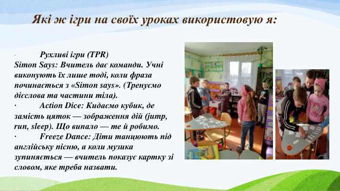  Які ж ігри на своїх уроках використовую я:·	Рухливі ігри (TPR)Simon Says: Вчитель дає команди. Учні виконують їх лише тоді, коли фраза починається з «Simon says». (Тренуємо дієслова та частини тіла).·	Action Dice: Кидаємо кубик, де замість цяток — зображення дій (jump, run, sleep). Що випало — те й робимо.·	Freeze Dance: Діти танцюють під англійську пісню, а коли музика зупиняється — вчитель показує картку зі словом, яке треба назвати. 